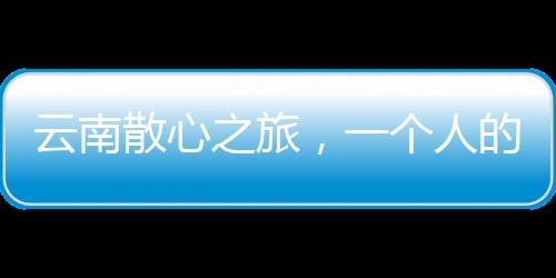 云南散心之旅，一個(gè)人的轉(zhuǎn)變與重生