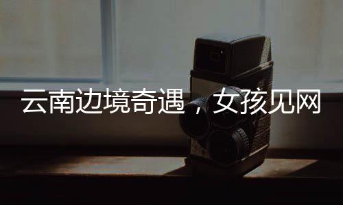 云南邊境奇遇，女孩見網(wǎng)友之旅