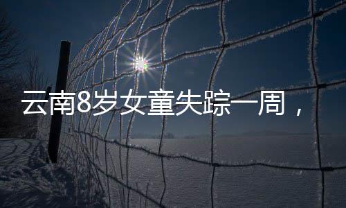 云南8歲女童失蹤一周，家屬懸賞百萬尋人