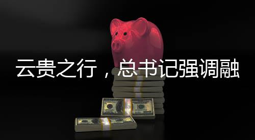 云貴之行，總書記強(qiáng)調(diào)融合之道，共繪發(fā)展新篇章