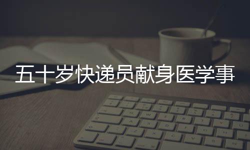 五十歲快遞員獻(xiàn)身醫(yī)學(xué)事業(yè)，成為光榮的大體老師