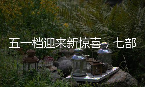五一檔迎來新驚喜，七部新電影定檔引期待