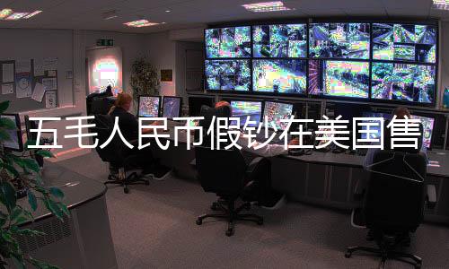 五毛人民幣假鈔在美國售賣五美元背后的跨境犯罪探究