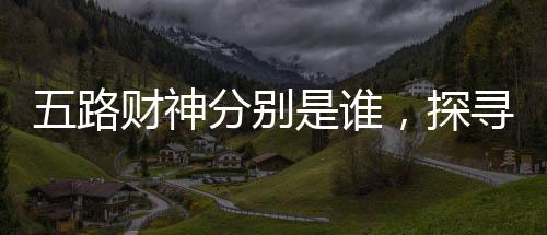 五路財神分別是誰，探尋神秘的財富之神