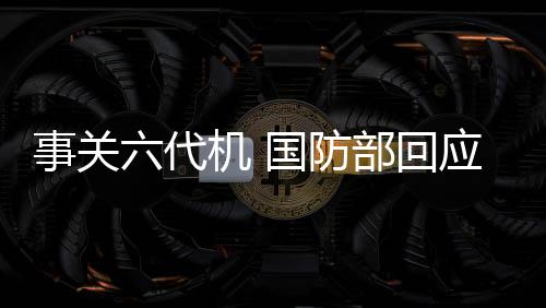 事關(guān)六代機(jī) 國防部回應(yīng)了