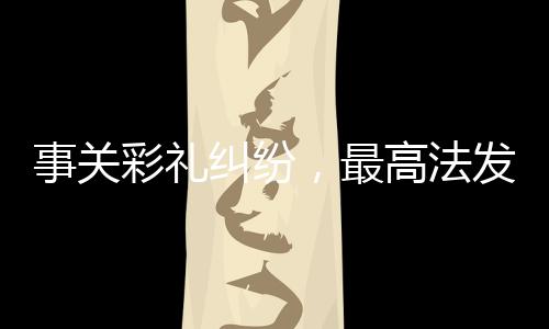 事關(guān)彩禮糾紛，最高法發(fā)布典型案例，深度解析彩禮糾紛法律問題