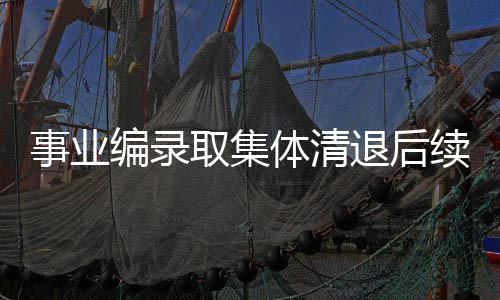事業(yè)編錄取集體清退后續(xù)，深度解讀與未來展望
