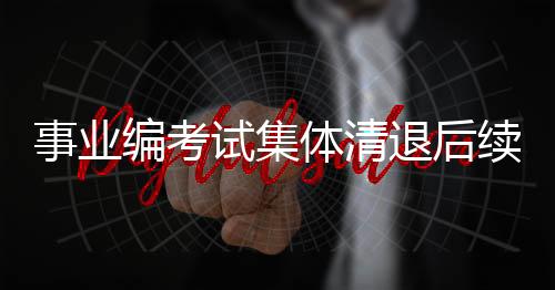 事業(yè)編考試集體清退后續(xù)，深度解讀與反思