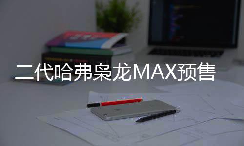 二代哈弗梟龍MAX預(yù)售價公布，起步價13.88萬，智能科技引領(lǐng)新潮流