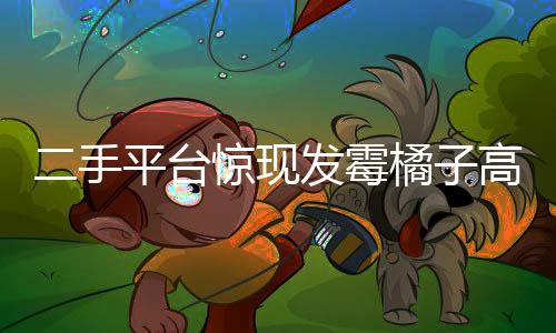 二手平臺驚現(xiàn)發(fā)霉橘子高價售賣，竟有近六百元天價交易