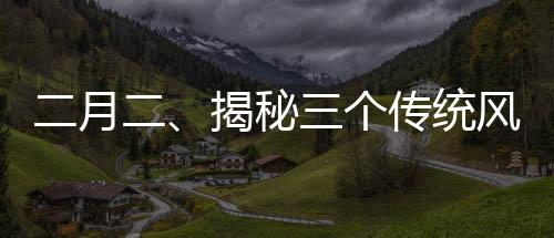二月二、揭秘三個傳統(tǒng)風(fēng)俗的歷史與魅力