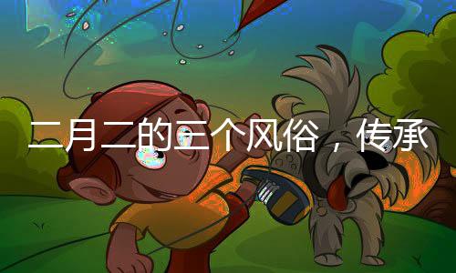 二月二的三個(gè)風(fēng)俗，傳承與創(chuàng)新并存的文化現(xiàn)象