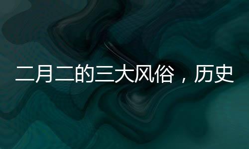 二月二的三大風(fēng)俗，歷史與傳承的深度解讀