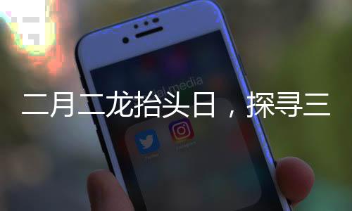 二月二龍?zhí)ь^日，探尋三個(gè)傳統(tǒng)風(fēng)俗的豐富內(nèi)涵