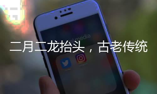二月二龍?zhí)ь^，古老傳統(tǒng)的慶祝與文化的傳承