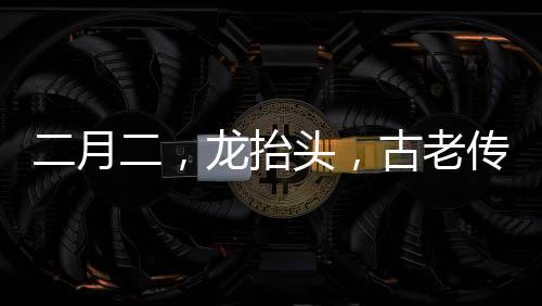 二月二，龍?zhí)ь^，古老傳統(tǒng)與現(xiàn)代慶祝的交融