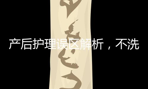 產(chǎn)后護(hù)理誤區(qū)解析，不洗頭會(huì)變成稻草？揭秘產(chǎn)后健康之道