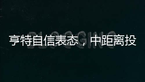 亨特自信表態(tài)，中距離投籃是我的拿手菜