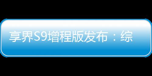 享界S9增程版發(fā)布：綜合續(xù)航里程最高1355km，售價(jià)30.98萬(wàn)元