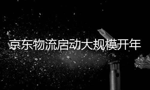 京東物流啟動大規(guī)模開年招聘計劃迎接新一輪增長浪潮
