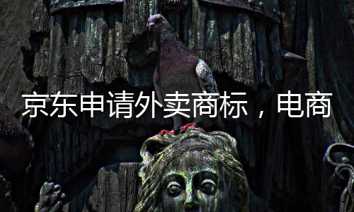 京東申請外賣商標(biāo)，電商巨頭拓展新業(yè)務(wù)領(lǐng)域