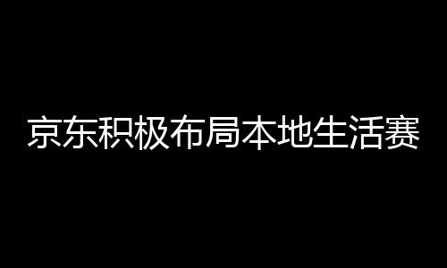 京東積極布局本地生活賽道，與美團餓了么搶食蛋糕