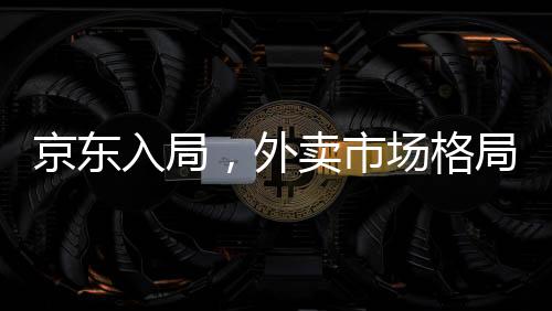 京東入局，外賣市場格局面臨巨變