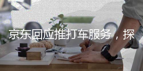 京東回應(yīng)推打車服務(wù)，探索新領(lǐng)域，提升消費(fèi)者綜合出行體驗(yàn)