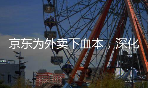 京東為外賣下血本，深化布局，打造全新餐飲O2O生態(tài)