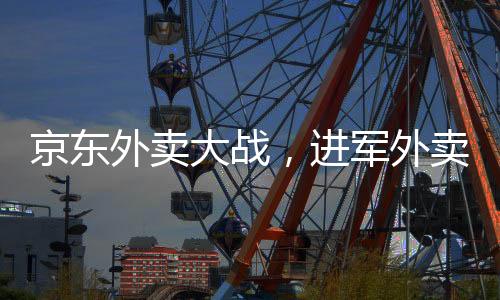 京東外賣大戰(zhàn)，進(jìn)軍外賣市場(chǎng)的野心與戰(zhàn)略選擇之爭(zhēng)