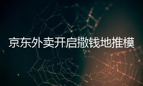 京東外賣開啟撒錢地推模式，全面推廣外賣服務(wù)
