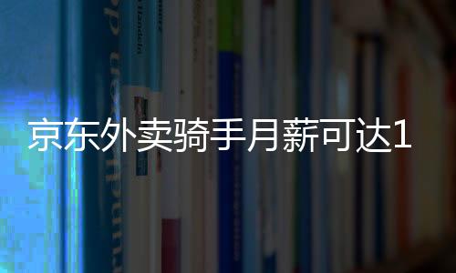京東外賣騎手月薪可達14000元，探究高薪背后的故事