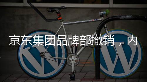 京東集團(tuán)品牌部撤銷，內(nèi)部調(diào)整引發(fā)業(yè)界關(guān)注