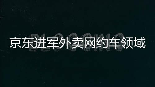 京東進(jìn)軍外賣網(wǎng)約車領(lǐng)域，劉強(qiáng)東的全方位商業(yè)布局解讀