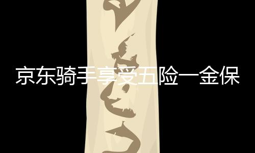 京東騎手享受五險一金保障，實現(xiàn)職業(yè)發(fā)展與生活無憂