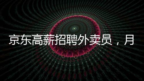 京東高薪招聘外賣員，月薪達(dá)6800元——崗位詳解與吸引力分析