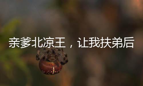 親爹北涼王，讓我扶弟后我不干了