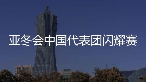 亞冬會中國代表團閃耀賽場，32金收官創(chuàng)佳績