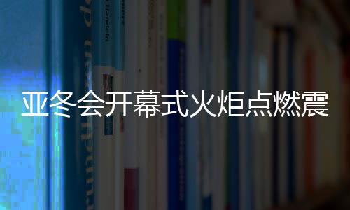 亞冬會(huì)開幕式火炬點(diǎn)燃震撼瞬間
