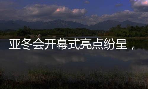 亞冬會(huì)開幕式亮點(diǎn)紛呈，冰雪盛宴展現(xiàn)時(shí)代風(fēng)采