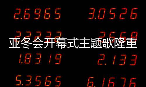 亞冬會開幕式主題歌隆重登場，點(diǎn)燃冬日激情之夜