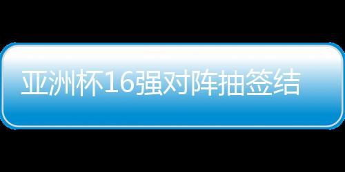 亞洲杯16強對陣抽簽結果出爐，賽事走向引人矚目