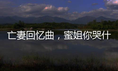 亡妻回憶曲，蜜姐你哭什么？