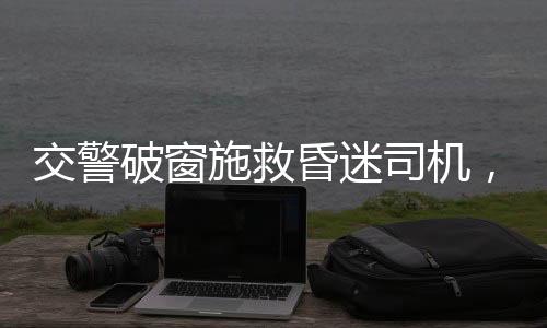 交警破窗施救昏迷司機(jī)，血肉之手的緊急救援紀(jì)實(shí)