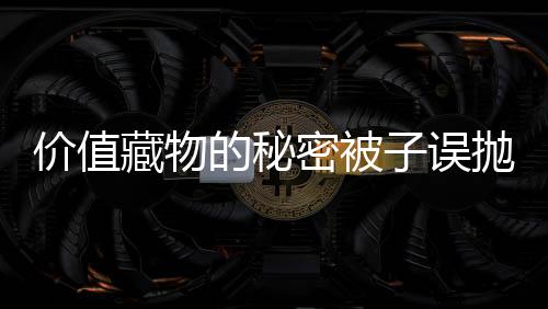 價值藏物的秘密被子誤拋真相揭秘之十五萬高價被蹊蹺背后的故事與感慨 老人病床驚坐起引深思