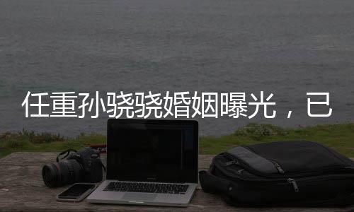 任重孫驍驍婚姻曝光，已婚并育有孩子
