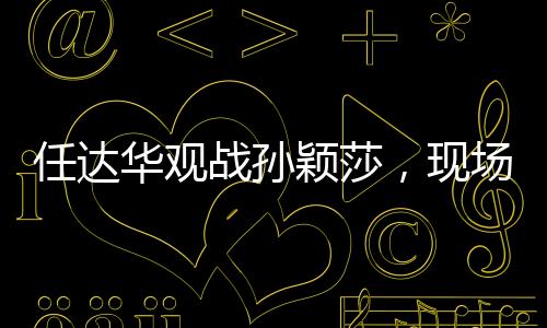 任達(dá)華觀戰(zhàn)孫穎莎，現(xiàn)場(chǎng)加油鼓勁，點(diǎn)燃激情之火