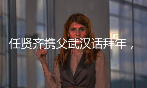任賢齊攜父武漢話拜年，溫情傳遞家鄉(xiāng)情