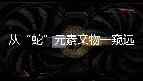 從“蛇”元素文物一窺遠古社會風貌