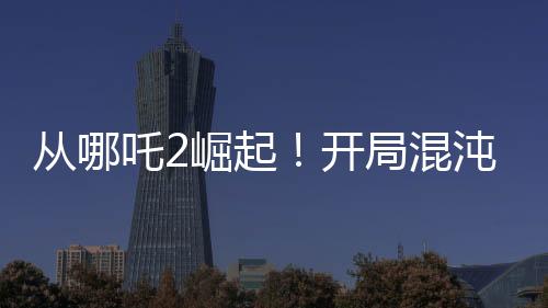 從哪吒2崛起！開(kāi)局混沌體